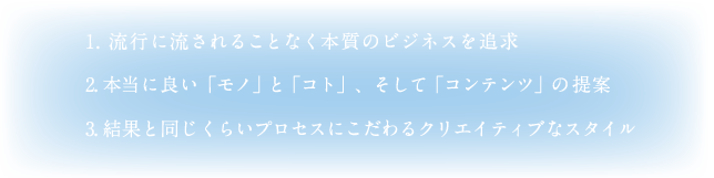 1. 流行に流されることなく本質のビジネスを追求　2. 本当に良い「モノ」と「コト」、そして「コンテンツ」の提案　3. 結果と同じくらいプロセスにこだわるクリエイティブなスタイル